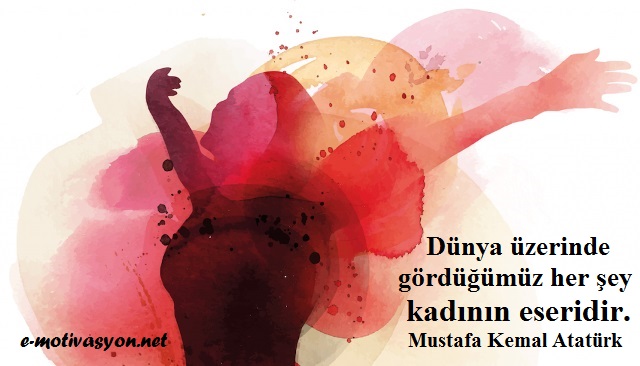 "Şuna inanmak lazımdır ki, dünya üzerinde gördüğümüz her şey kadının eseridir." Mustafa Kemal Atatürk